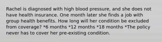 Rachel is diagnosed with high blood pressure, and she does not have health insurance. One month later she finds a job with group health benefits. How long will her condition be excluded from coverage? *6 months *12 months *18 months *The policy never has to cover her pre-existing condition.