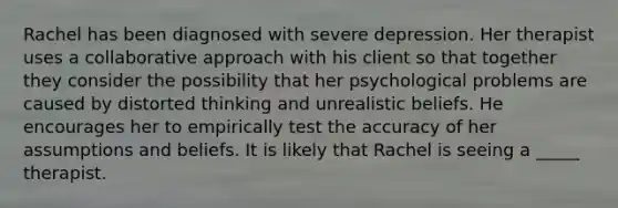 Rachel has been diagnosed with severe depression. Her therapist uses a collaborative approach with his client so that together they consider the possibility that her psychological problems are caused by distorted thinking and unrealistic beliefs. He encourages her to empirically test the accuracy of her assumptions and beliefs. It is likely that Rachel is seeing a _____ therapist.