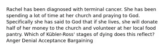 Rachel has been diagnosed with terminal cancer. She has been spending a lot of time at her church and praying to God. Specifically she has said to God that if she lives, she will donate half of her money to the church and volunteer at her local food pantry. Which of Kübler-Ross' stages of dying does this reflect? Anger Denial Acceptance Bargaining