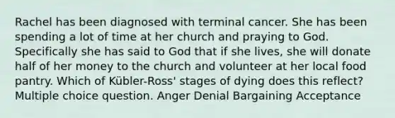 Rachel has been diagnosed with terminal cancer. She has been spending a lot of time at her church and praying to God. Specifically she has said to God that if she lives, she will donate half of her money to the church and volunteer at her local food pantry. Which of Kübler-Ross' stages of dying does this reflect? Multiple choice question. Anger Denial Bargaining Acceptance