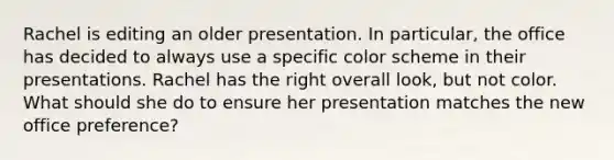 Rachel is editing an older presentation. In particular, the office has decided to always use a specific color scheme in their presentations. Rachel has the right overall look, but not color. What should she do to ensure her presentation matches the new office preference?