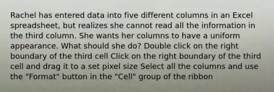 Rachel has entered data into five different columns in an Excel spreadsheet, but realizes she cannot read all the information in the third column. She wants her columns to have a uniform appearance. What should she do? Double click on the right boundary of the third cell Click on the right boundary of the third cell and drag it to a set pixel size Select all the columns and use the "Format" button in the "Cell" group of the ribbon