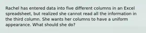 Rachel has entered data into five different columns in an Excel spreadsheet, but realized she cannot read all the information in the third column. She wants her columns to have a uniform appearance. What should she do?