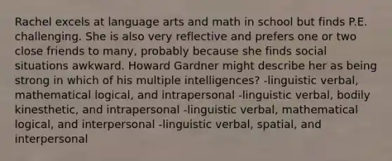 Rachel excels at language arts and math in school but finds P.E. challenging. She is also very reflective and prefers one or two close friends to many, probably because she finds social situations awkward. Howard Gardner might describe her as being strong in which of his multiple intelligences? -linguistic verbal, mathematical logical, and intrapersonal -linguistic verbal, bodily kinesthetic, and intrapersonal -linguistic verbal, mathematical logical, and interpersonal -linguistic verbal, spatial, and interpersonal