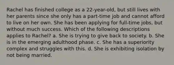 Rachel has finished college as a 22-year-old, but still lives with her parents since she only has a part-time job and cannot afford to live on her own. She has been applying for full-time jobs, but without much success. Which of the following descriptions applies to Rachel? a. She is trying to give back to society. b. She is in the emerging adulthood phase. c. She has a superiority complex and struggles with this. d. She is exhibiting isolation by not being married.