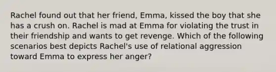 Rachel found out that her friend, Emma, kissed the boy that she has a crush on. Rachel is mad at Emma for violating the trust in their friendship and wants to get revenge. Which of the following scenarios best depicts Rachel's use of relational aggression toward Emma to express her anger?