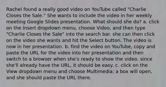 Rachel found a really good video on YouTube called "Charlie Closes the Sale." She wants to include the video in her weekly meeting Google Slides presentation. What should she do? a. click on the Insert dropdown menu, choose Video, and then type "Charlie Closes the Sale" into the search bar. she can then click on the video she wants and hit the Select button. The video is now in her presentation. b. find the video on YouTube, copy and paste the URL for the video into her presentation and then switch to a browser when she's ready to show the video. since she'll already have the URL, it should be easy. c. click on the View dropdown menu and choose Multimedia; a box will open, and she should paste the URL there.