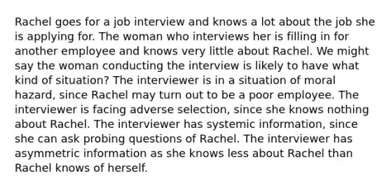 Rachel goes for a job interview and knows a lot about the job she is applying for. The woman who interviews her is filling in for another employee and knows very little about Rachel. We might say the woman conducting the interview is likely to have what kind of situation? The interviewer is in a situation of moral hazard, since Rachel may turn out to be a poor employee. The interviewer is facing adverse selection, since she knows nothing about Rachel. The interviewer has systemic information, since she can ask probing questions of Rachel. The interviewer has asymmetric information as she knows less about Rachel than Rachel knows of herself.