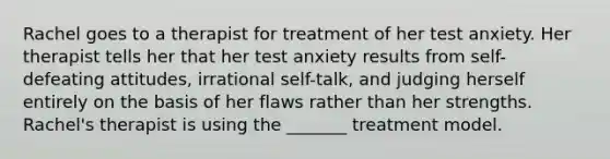 Rachel goes to a therapist for treatment of her test anxiety. Her therapist tells her that her test anxiety results from self-defeating attitudes, irrational self-talk, and judging herself entirely on the basis of her flaws rather than her strengths. Rachel's therapist is using the _______ treatment model.