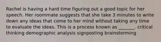 Rachel is having a hard time figuring out a good topic for her speech. Her roommate suggests that she take 3 minutes to write down any ideas that come to her mind without taking any time to evaluate the ideas. This is a process known as _______. critical thinking demographic analysis signposting brainstorming