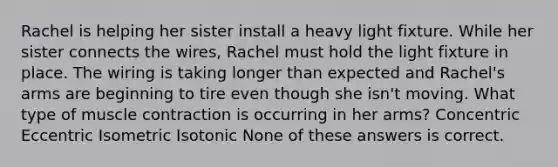 Rachel is helping her sister install a heavy light fixture. While her sister connects the wires, Rachel must hold the light fixture in place. The wiring is taking longer than expected and Rachel's arms are beginning to tire even though she isn't moving. What type of muscle contraction is occurring in her arms? Concentric Eccentric Isometric Isotonic None of these answers is correct.