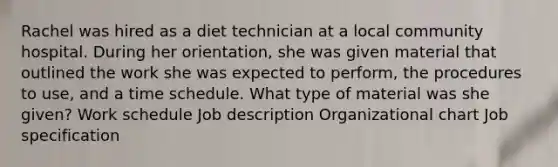 Rachel was hired as a diet technician at a local community hospital. During her orientation, she was given material that outlined the work she was expected to perform, the procedures to use, and a time schedule. What type of material was she given? Work schedule Job description Organizational chart Job specification