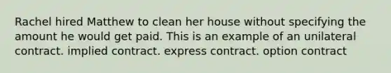 Rachel hired Matthew to clean her house without specifying the amount he would get paid. This is an example of an unilateral contract. implied contract. express contract. option contract