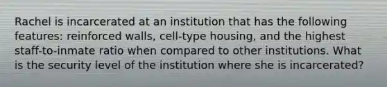 Rachel is incarcerated at an institution that has the following features: reinforced walls, cell-type housing, and the highest staff-to-inmate ratio when compared to other institutions. What is the security level of the institution where she is incarcerated?