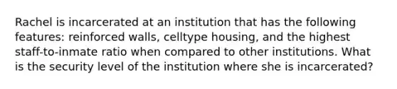 Rachel is incarcerated at an institution that has the following features: reinforced walls, celltype housing, and the highest staff-to-inmate ratio when compared to other institutions. What is the security level of the institution where she is incarcerated?