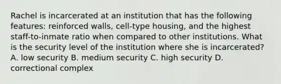 Rachel is incarcerated at an institution that has the following features: reinforced walls, cell-type housing, and the highest staff-to-inmate ratio when compared to other institutions. What is the security level of the institution where she is incarcerated? A. low security B. medium security C. high security D. correctional complex