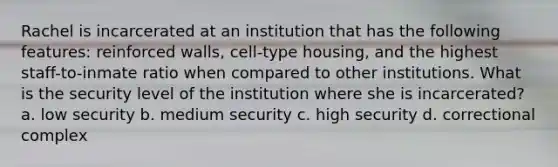 Rachel is incarcerated at an institution that has the following features: reinforced walls, cell-type housing, and the highest staff-to-inmate ratio when compared to other institutions. What is the security level of the institution where she is incarcerated? a. low security b. medium security c. high security d. correctional complex