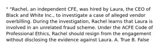 " "Rachel, an independent CFE, was hired by Laura, the CEO of Black and White Inc., to investigate a case of alleged vendor overbilling. During the investigation, Rachel learns that Laura is involved in an unrelated fraud scheme. Under the ACFE Code of Professional Ethics, Rachel should resign from the engagement without disclosing the evidence against Laura. A. True B. False