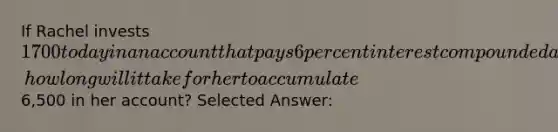 If Rachel invests 1700 today in an account that pays 6 percent interest compounded annually, how long will it take for her to accumulate6,500 in her account? Selected Answer: