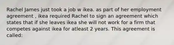 Rachel James just took a job w ikea. as part of her employment agreement , ikea required Rachel to sign an agreement which states that if she leaves ikea she will not work for a firm that competes against ikea for atleast 2 years. This agreement is called: