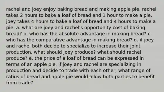 rachel and joey enjoy baking bread and making apple pie. rachel takes 2 hours to bake a loaf of bread and 1 hour to make a pie. joey takes 4 hours to bake a loaf of bread and 4 hours to make a pie. a. what are joey and rachel's opportunity cost of baking bread? b. who has the absolute advantage in making bread? c. who has the comparative advantage in making bread? d. if joey and rachel both decide to specialize to increase their joint production, what should joey produce? what should rachel produce? e. the price of a loaf of bread can be expressed in terms of an apple pie. if joey and rachel are specializing in production and decide to trade with each other, what range of ratios of bread and apple pie would allow both parties to benefit from trade?