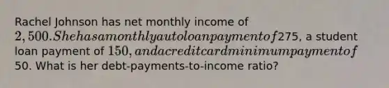 Rachel Johnson has net monthly income of 2,500. She has a monthly auto loan payment of275, a student loan payment of 150, and a credit card minimum payment of50. What is her debt-payments-to-income ratio?