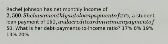 Rachel Johnson has net monthly income of 2,500. She has a monthly auto loan payment of275, a student loan payment of 150, and a credit card minimum payment of50. What is her debt-payments-to-income ratio? 17% 8% 19% 13% 20%