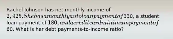 Rachel Johnson has net monthly income of 2,925. She has a monthly auto loan payment of330, a student loan payment of 180, and a credit card minimum payment of60. What is her debt payments-to-income ratio?