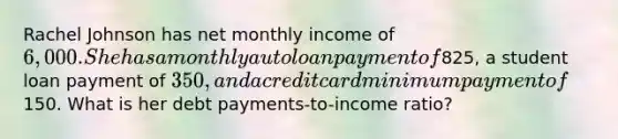 Rachel Johnson has net monthly income of 6,000. She has a monthly auto loan payment of825, a student loan payment of 350, and a credit card minimum payment of150. What is her debt payments-to-income ratio?