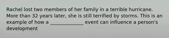 Rachel lost two members of her family in a terrible hurricane. More than 32 years later, she is still terrified by storms. This is an example of how a ______________ event can influence a person's development