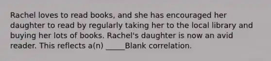 Rachel loves to read books, and she has encouraged her daughter to read by regularly taking her to the local library and buying her lots of books. Rachel's daughter is now an avid reader. This reflects a(n) _____Blank correlation.