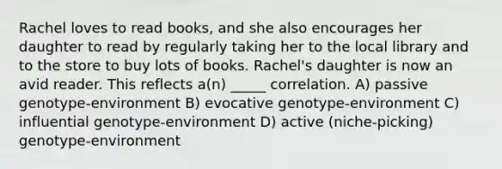 Rachel loves to read books, and she also encourages her daughter to read by regularly taking her to the local library and to the store to buy lots of books. Rachel's daughter is now an avid reader. This reflects a(n) _____ correlation. A) passive genotype-environment B) evocative genotype-environment C) influential genotype-environment D) active (niche-picking) genotype-environment