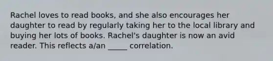 Rachel loves to read books, and she also encourages her daughter to read by regularly taking her to the local library and buying her lots of books. Rachel's daughter is now an avid reader. This reflects a/an _____ correlation.