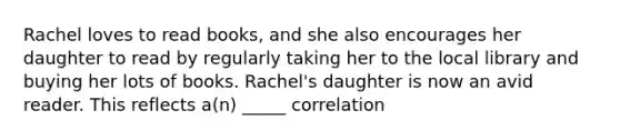 Rachel loves to read books, and she also encourages her daughter to read by regularly taking her to the local library and buying her lots of books. Rachel's daughter is now an avid reader. This reflects a(n) _____ correlation