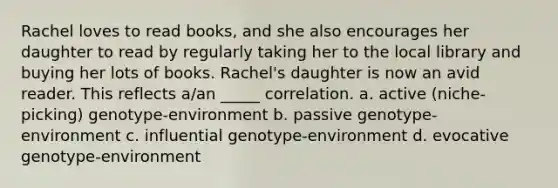 Rachel loves to read books, and she also encourages her daughter to read by regularly taking her to the local library and buying her lots of books. Rachel's daughter is now an avid reader. This reflects a/an _____ correlation. a. active (niche-picking) genotype-environment b. passive genotype-environment c. influential genotype-environment d. evocative genotype-environment