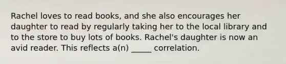 Rachel loves to read books, and she also encourages her daughter to read by regularly taking her to the local library and to the store to buy lots of books. Rachel's daughter is now an avid reader. This reflects a(n) _____ correlation.