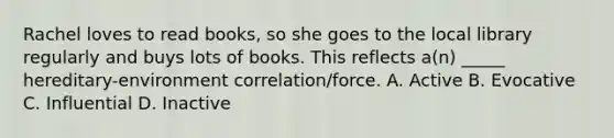 Rachel loves to read books, so she goes to the local library regularly and buys lots of books. This reflects a(n) _____ hereditary-environment correlation/force. A. Active B. Evocative C. Influential D. Inactive