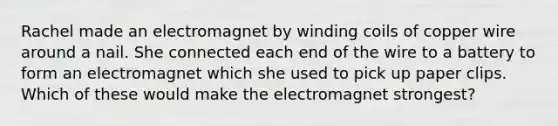 Rachel made an electromagnet by winding coils of copper wire around a nail. She connected each end of the wire to a battery to form an electromagnet which she used to pick up paper clips. Which of these would make the electromagnet strongest?