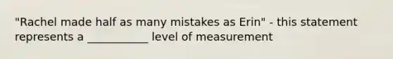 "Rachel made half as many mistakes as Erin" - this statement represents a ___________ level of measurement