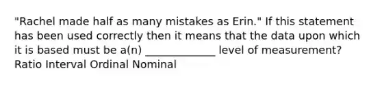 "Rachel made half as many mistakes as Erin." If this statement has been used correctly then it means that the data upon which it is based must be a(n) _____________ level of measurement? Ratio Interval Ordinal Nominal