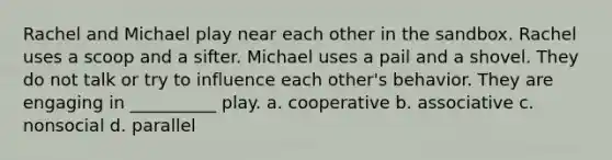 Rachel and Michael play near each other in the sandbox. Rachel uses a scoop and a sifter. Michael uses a pail and a shovel. They do not talk or try to influence each other's behavior. They are engaging in __________ play. a. cooperative b. associative c. nonsocial d. parallel