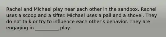 Rachel and Michael play near each other in the sandbox. Rachel uses a scoop and a sifter. Michael uses a pail and a shovel. They do not talk or try to influence each other's behavior. They are engaging in __________ play.