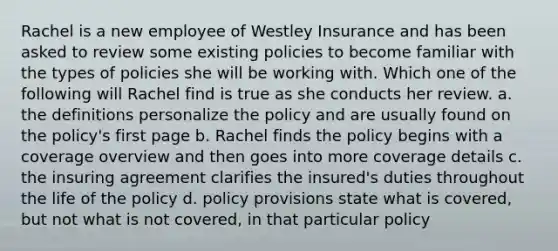 Rachel is a new employee of Westley Insurance and has been asked to review some existing policies to become familiar with the types of policies she will be working with. Which one of the following will Rachel find is true as she conducts her review. a. the definitions personalize the policy and are usually found on the policy's first page b. Rachel finds the policy begins with a coverage overview and then goes into more coverage details c. the insuring agreement clarifies the insured's duties throughout the life of the policy d. policy provisions state what is covered, but not what is not covered, in that particular policy