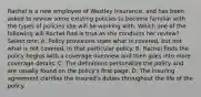 Rachel is a new employee of Westley Insurance, and has been asked to review some existing policies to become familiar with the types of policies she will be working with. Which one of the following will Rachel find is true as she conducts her review? Select one: A. Policy provisions state what is covered, but not what is not covered, in that particular policy. B. Rachel finds the policy begins with a coverage overview and then goes into more coverage details. C. The definitions personalize the policy and are usually found on the policy's first page. D. The insuring agreement clarifies the insured's duties throughout the life of the policy.