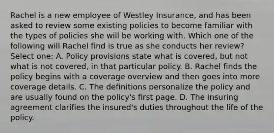 Rachel is a new employee of Westley Insurance, and has been asked to review some existing policies to become familiar with the types of policies she will be working with. Which one of the following will Rachel find is true as she conducts her review? Select one: A. Policy provisions state what is covered, but not what is not covered, in that particular policy. B. Rachel finds the policy begins with a coverage overview and then goes into more coverage details. C. The definitions personalize the policy and are usually found on the policy's first page. D. The insuring agreement clarifies the insured's duties throughout the life of the policy.