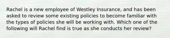 Rachel is a new employee of Westley Insurance, and has been asked to review some existing policies to become familiar with the types of policies she will be working with. Which one of the following will Rachel find is true as she conducts her review?