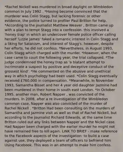 *Rachel Nickell was murdered in broad daylight on Wimbledon common In July 1992 . *Having become convinced that the murderer was Colin Stagg, but lacking forensic or other evidence, the police turned to profiler Paul Britton for help. *According to the journalist Matthew Weaver , Britton came up with a plan to tempt Stagg into a confession. this involved a 'honey trap' in which an undercover female police officer calling herself 'Lizzie James' faked a romantic interest in Colin Stagg and a liking for Satanism, and interest of Stagg's. however, despite her efforts, he did not confess. *Nevertheless, in August 1993, Colin Stagg which charged with the murder. *However, when the case came to court the following year, the trial collapsed. *The judge condemned the honey trap as 'a blatant attempt to incriminate a suspect by positive and deceptive conduct of the grossest kind'. *He commented on the abusive and unethical way in which psychology had been used. *Colin Stagg eventually received £760,000 in compensation. *Meanwhile, In November 1993, Samantha Bisset and her 4 year old daughter Jazmine had been murdered in their home in south east London. *In October 1995, another man, Robert Napper , was convicted of the murders. In 2008, after a re investigation of the Wimbledon common case, Napper was also convicted of the murder of Rachel Nickell . *Britton Had been consulting on the murders of Samantha and Jazmine visit as well as that of Rachel Nickell, but according to the journalist Richard Edwards, at the same time Britton ruled out any links between Napper and the Nickel case. Had Napper been charged with the earlier murder he might not have remained free to kill again. LINK TO BRIEF - make reference to the Facebook aspects of the investigation: to build a case against use, they deployed a team of officers to befriend him Using Facebook. This was in an attempt to make him confess.