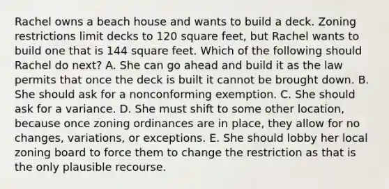 Rachel owns a beach house and wants to build a deck. Zoning restrictions limit decks to 120 square feet, but Rachel wants to build one that is 144 square feet. Which of the following should Rachel do next? A. She can go ahead and build it as the law permits that once the deck is built it cannot be brought down. B. She should ask for a nonconforming exemption. C. She should ask for a variance. D. She must shift to some other location, because once zoning ordinances are in place, they allow for no changes, variations, or exceptions. E. She should lobby her local zoning board to force them to change the restriction as that is the only plausible recourse.