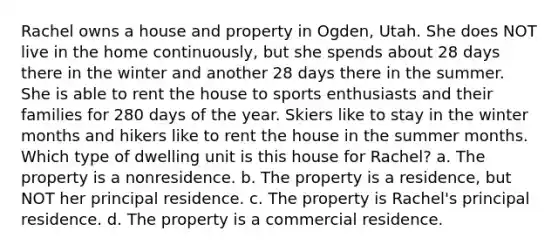 Rachel owns a house and property in Ogden, Utah. She does NOT live in the home continuously, but she spends about 28 days there in the winter and another 28 days there in the summer. She is able to rent the house to sports enthusiasts and their families for 280 days of the year. Skiers like to stay in the winter months and hikers like to rent the house in the summer months. Which type of dwelling unit is this house for Rachel? a. The property is a nonresidence. b. The property is a residence, but NOT her principal residence. c. The property is Rachel's principal residence. d. The property is a commercial residence.