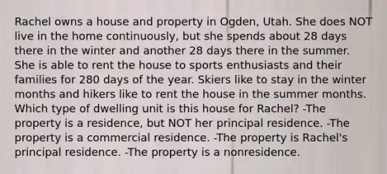 Rachel owns a house and property in Ogden, Utah. She does NOT live in the home continuously, but she spends about 28 days there in the winter and another 28 days there in the summer. She is able to rent the house to sports enthusiasts and their families for 280 days of the year. Skiers like to stay in the winter months and hikers like to rent the house in the summer months. Which type of dwelling unit is this house for Rachel? -The property is a residence, but NOT her principal residence. -The property is a commercial residence. -The property is Rachel's principal residence. -The property is a nonresidence.